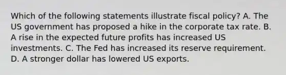 Which of the following statements illustrate fiscal policy? A. The US government has proposed a hike in the corporate tax rate. B. A rise in the expected future profits has increased US investments. C. The Fed has increased its reserve requirement. D. A stronger dollar has lowered US exports.