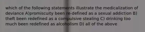 which of the following statements illustrate the medicalization of deviance A)promiscuity been re-defined as a sexual addiction B) theft been redefined as a compulsive stealing C) drinking too much been redefined as alcoholism D) all of the above