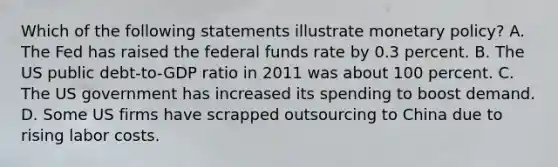 Which of the following statements illustrate <a href='https://www.questionai.com/knowledge/kEE0G7Llsx-monetary-policy' class='anchor-knowledge'>monetary policy</a>​? A. The Fed has raised the federal funds rate by 0.3 percent. B. The US public​ debt-to-GDP ratio in 2011 was about 100 percent. C. The US government has increased its spending to boost demand. D. Some US firms have scrapped outsourcing to China due to rising labor costs.