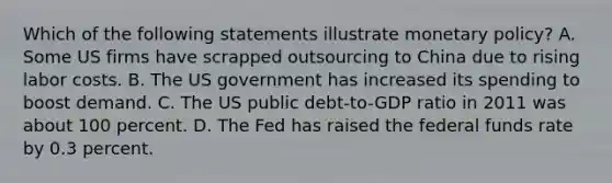 Which of the following statements illustrate monetary policy​? A. Some US firms have scrapped outsourcing to China due to rising labor costs. B. The US government has increased its spending to boost demand. C. The US public​ debt-to-GDP ratio in 2011 was about 100 percent. D. The Fed has raised the federal funds rate by 0.3 percent.