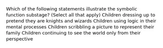 Which of the following statements illustrate the symbolic function substage? (Select all that apply) Children dressing up to pretend they are knights and wizards Children using logic in their mental processes Children scribbling a picture to represent their family Children continuing to see the world only from their perspective