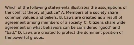 Which of the following statements illustrates the assumptions of the conflict theory of justice? A. Members of a society share common values and beliefs. B. Laws are created as a result of agreement among members of a society. C. Citizens share wide agreement on what behaviors can be considered "good" and "bad." D. Laws are created to protect the dominant position of the powerful groups.