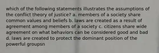 which of the following statements illustrates the assumptions of the conflict theory of justice? a. members of a society share common values and beliefs b. laws are created as a result of agreement among members of a society c. citizens share wide agreement on what behaviors can be considered good and bad d. laws are created to protect the dominant position of the powerful groupsn