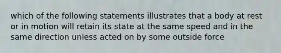 which of the following statements illustrates that a body at rest or in motion will retain its state at the same speed and in the same direction unless acted on by some outside force