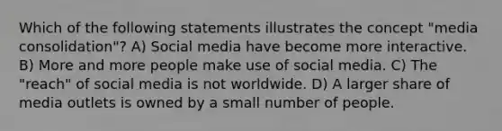 Which of the following statements illustrates the concept "media consolidation"? A) Social media have become more interactive. B) More and more people make use of social media. C) The "reach" of social media is not worldwide. D) A larger share of media outlets is owned by a small number of people.