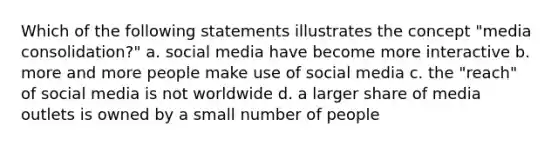 Which of the following statements illustrates the concept "media consolidation?" a. social media have become more interactive b. more and more people make use of social media c. the "reach" of social media is not worldwide d. a larger share of media outlets is owned by a small number of people