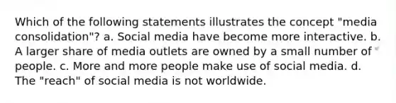 Which of the following statements illustrates the concept "media consolidation"? a. Social media have become more interactive. b. A larger share of media outlets are owned by a small number of people. c. More and more people make use of social media. d. The "reach" of social media is not worldwide.