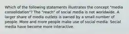 Which of the following statements illustrates the concept "media consolidation"? The "reach" of social media is not worldwide. A larger share of media outlets is owned by a small number of people. More and more people make use of social media. Social media have become more interactive.