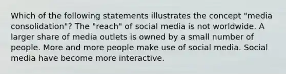 Which of the following statements illustrates the concept "media consolidation"? The "reach" of social media is not worldwide. A larger share of media outlets is owned by a small number of people. More and more people make use of social media. Social media have become more interactive.