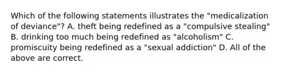 Which of the following statements illustrates the "medicalization of deviance"? A. theft being redefined as a "compulsive stealing" B. drinking too much being redefined as "alcoholism" C. promiscuity being redefined as a "sexual addiction" D. All of the above are correct.