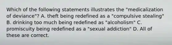 Which of the following statements illustrates the "medicalization of deviance"? A. theft being redefined as a "compulsive stealing" B. drinking too much being redefined as "alcoholism" C. promiscuity being redefined as a "sexual addiction" D. All of these are correct.