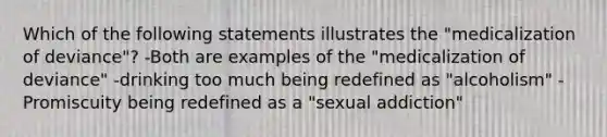 Which of the following statements illustrates the "medicalization of deviance"? -Both are examples of the "medicalization of deviance" -drinking too much being redefined as "alcoholism" -Promiscuity being redefined as a "sexual addiction"