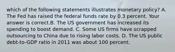 which of the following statements illustrates <a href='https://www.questionai.com/knowledge/kEE0G7Llsx-monetary-policy' class='anchor-knowledge'>monetary policy</a>? A. The Fed has raised the federal funds rate by 0.3 percent. Your answer is correct.B. The US government has increased its spending to boost demand. C. Some US firms have scrapped outsourcing to China due to rising labor costs. D. The US public​ debt-to-GDP ratio in 2011 was about 100 percent.