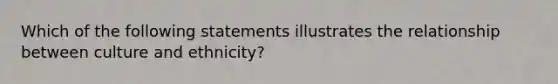 Which of the following statements illustrates the relationship between culture and ethnicity?