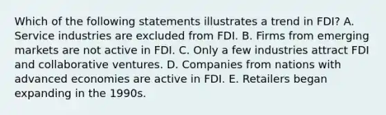 Which of the following statements illustrates a trend in​ FDI? A. Service industries are excluded from FDI. B. Firms from emerging markets are not active in FDI. C. Only a few industries attract FDI and collaborative ventures. D. Companies from nations with advanced economies are active in FDI. E. Retailers began expanding in the 1990s.