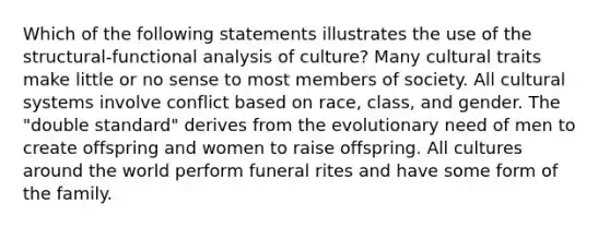 Which of the following statements illustrates the use of the structural-functional analysis of culture? Many cultural traits make little or no sense to most members of society. All cultural systems involve conflict based on race, class, and gender. The "double standard" derives from the evolutionary need of men to create offspring and women to raise offspring. All cultures around the world perform funeral rites and have some form of the family.