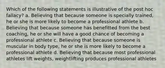 Which of the following statements is illustrative of the post hoc fallacy? a. Believing that because someone is specially trained, he or she is more likely to become a professional athlete b. Believing that because someone has benefitted from the best coaching, he or she will have a good chance of becoming a professional athlete c. Believing that because someone is muscular in body type, he or she is more likely to become a professional athlete d. Believing that because most professional athletes lift weights, weightlifting produces professional athletes