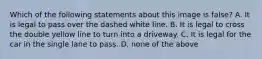 Which of the following statements about this image is false? A. It is legal to pass over the dashed white line. B. It is legal to cross the double yellow line to turn into a driveway. C. It is legal for the car in the single lane to pass. D. none of the above