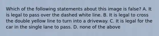 Which of the following statements about this image is false? A. It is legal to pass over the dashed white line. B. It is legal to cross the double yellow line to turn into a driveway. C. It is legal for the car in the single lane to pass. D. none of the above