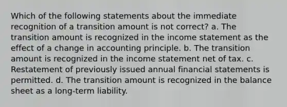 Which of the following statements about the immediate recognition of a transition amount is not correct? a. The transition amount is recognized in the income statement as the effect of a change in accounting principle. b. The transition amount is recognized in the income statement net of tax. c. Restatement of previously issued annual financial statements is permitted. d. The transition amount is recognized in the balance sheet as a long-term liability.