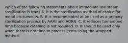 Which of the following statements about immediate use steam sterilization is true? A. It is the sterilization method of choice for metal instruments. B. It is recommended to be used as a primary sterilization process by AAMI and AORN. C. It reduces turnaround time because cleaning is not required. D. It should be used only when there is not time to process items using the wrapped method.