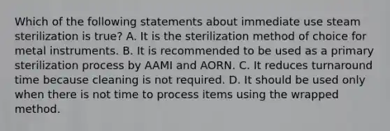 Which of the following statements about immediate use steam sterilization is true? A. It is the sterilization method of choice for metal instruments. B. It is recommended to be used as a primary sterilization process by AAMI and AORN. C. It reduces turnaround time because cleaning is not required. D. It should be used only when there is not time to process items using the wrapped method.