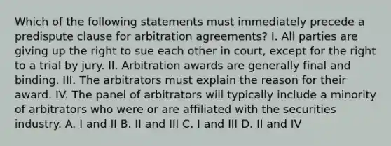 Which of the following statements must immediately precede a predispute clause for arbitration agreements? I. All parties are giving up the right to sue each other in court, except for the right to a trial by jury. II. Arbitration awards are generally final and binding. III. The arbitrators must explain the reason for their award. IV. The panel of arbitrators will typically include a minority of arbitrators who were or are affiliated with the securities industry. A. I and II B. II and III C. I and III D. II and IV