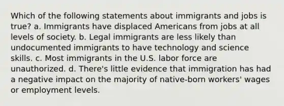 Which of the following statements about immigrants and jobs is true? a. Immigrants have displaced Americans from jobs at all levels of society. b. Legal immigrants are less likely than undocumented immigrants to have technology and science skills. c. Most immigrants in the U.S. labor force are unauthorized. d. There's little evidence that immigration has had a negative impact on the majority of native-born workers' wages or employment levels.