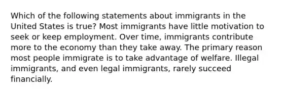 Which of the following statements about immigrants in the United States is true? Most immigrants have little motivation to seek or keep employment. Over time, immigrants contribute more to the economy than they take away. The primary reason most people immigrate is to take advantage of welfare. Illegal immigrants, and even legal immigrants, rarely succeed financially.