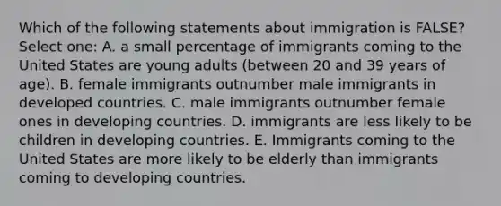 Which of the following statements about immigration is FALSE? Select one: A. a small percentage of immigrants coming to the United States are young adults (between 20 and 39 years of age). B. female immigrants outnumber male immigrants in developed countries. C. male immigrants outnumber female ones in developing countries. D. immigrants are less likely to be children in developing countries. E. Immigrants coming to the United States are more likely to be elderly than immigrants coming to developing countries.