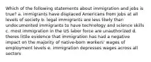 Which of the following statements about immigration and jobs is true? a. immigrants have displaced Americans from jobs at all levels of society b. legal immigrants are less likely than undocumented immigrants to have technology and science skills c. most immigration in the US labor force are unauthorized d. theres little evidence that immigration has had a negative impact on the majority of native-born workers' wages of employment levels e. immigration depresses wages across all sectors