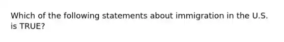 Which of the following statements about immigration in the U.S. is TRUE?