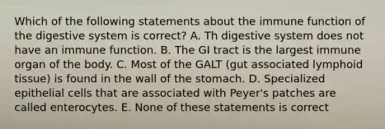 Which of the following statements about the immune function of the digestive system is correct? A. Th digestive system does not have an immune function. B. The GI tract is the largest immune organ of the body. C. Most of the GALT (gut associated lymphoid tissue) is found in the wall of the stomach. D. Specialized epithelial cells that are associated with Peyer's patches are called enterocytes. E. None of these statements is correct