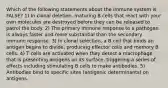 Which of the following statements about the immune system is FALSE? 1) In clonal deletion, maturing B cells that react with your own molecules are destroyed before they can be released to patrol the body. 2) The primary immune response to a pathogen is always faster and more substantial than the secondary immune response. 3) In clonal selection, a B cell that binds an antigen begins to divide, producing effector cells and memory B cells. 4) T cells are activated when they detect a macrophage that is presenting antigens on its surface, triggering a series of effects including stimulating B cells to make antibodies. 5) Antibodies bind to specific sites (antigenic determinants) on antigens.