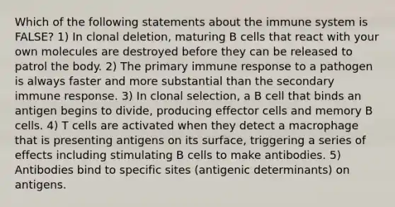 Which of the following statements about the immune system is FALSE? 1) In clonal deletion, maturing B cells that react with your own molecules are destroyed before they can be released to patrol the body. 2) The primary immune response to a pathogen is always faster and more substantial than the secondary immune response. 3) In clonal selection, a B cell that binds an antigen begins to divide, producing effector cells and memory B cells. 4) T cells are activated when they detect a macrophage that is presenting antigens on its surface, triggering a series of effects including stimulating B cells to make antibodies. 5) Antibodies bind to specific sites (antigenic determinants) on antigens.