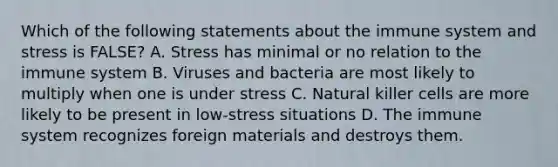 Which of the following statements about the immune system and stress is FALSE? A. Stress has minimal or no relation to the immune system B. Viruses and bacteria are most likely to multiply when one is under stress C. Natural killer cells are more likely to be present in low-stress situations D. The immune system recognizes foreign materials and destroys them.