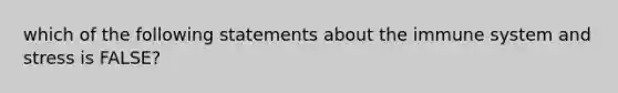 which of the following statements about the immune system and stress is FALSE?