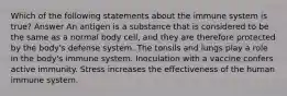 Which of the following statements about the immune system is true? Answer An antigen is a substance that is considered to be the same as a normal body cell, and they are therefore protected by the body's defense system. The tonsils and lungs play a role in the body's immune system. Inoculation with a vaccine confers active immunity. Stress increases the effectiveness of the human immune system.