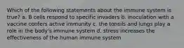 Which of the following statements about the immune system is true? a. B cells respond to specific invaders b. inoculation with a vaccine confers active immunity c. the tonsils and lungs play a role in the body's immune system d. stress increases the effectiveness of the human immune system