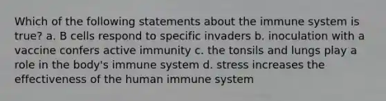 Which of the following statements about the immune system is true? a. B cells respond to specific invaders b. inoculation with a vaccine confers active immunity c. the tonsils and lungs play a role in the body's immune system d. stress increases the effectiveness of the human immune system