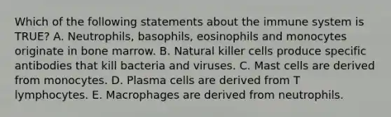 Which of the following statements about the immune system is TRUE? A. Neutrophils, basophils, eosinophils and monocytes originate in bone marrow. B. Natural killer cells produce specific antibodies that kill bacteria and viruses. C. Mast cells are derived from monocytes. D. Plasma cells are derived from T lymphocytes. E. Macrophages are derived from neutrophils.