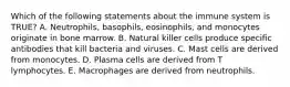 Which of the following statements about the immune system is TRUE? A. Neutrophils, basophils, eosinophils, and monocytes originate in bone marrow. B. Natural killer cells produce specific antibodies that kill bacteria and viruses. C. Mast cells are derived from monocytes. D. Plasma cells are derived from T lymphocytes. E. Macrophages are derived from neutrophils.