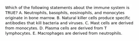 Which of the following statements about the immune system is TRUE? A. Neutrophils, basophils, eosinophils, and monocytes originate in bone marrow. B. Natural killer cells produce specific antibodies that kill bacteria and viruses. C. Mast cells are derived from monocytes. D. Plasma cells are derived from T lymphocytes. E. Macrophages are derived from neutrophils.