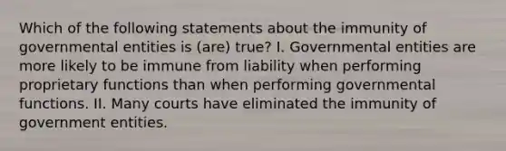 Which of the following statements about the immunity of governmental entities is (are) true? I. Governmental entities are more likely to be immune from liability when performing proprietary functions than when performing governmental functions. II. Many courts have eliminated the immunity of government entities.