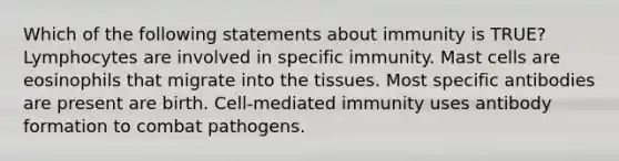 Which of the following statements about immunity is TRUE? Lymphocytes are involved in specific immunity. Mast cells are eosinophils that migrate into the tissues. Most specific antibodies are present are birth. Cell-mediated immunity uses antibody formation to combat pathogens.