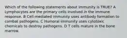 Which of the following statements about immunity is TRUE? A Lymphocytes are the primary cells involved in the immune response. B Cell-mediated immunity uses antibody formation to combat pathogens. C Humoral immunity uses cytotoxic chemicals to destroy pathogens. D T cells mature in the bone marrow.