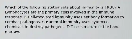 Which of the following statements about immunity is TRUE? A Lymphocytes are the primary cells involved in the immune response. B Cell-mediated immunity uses antibody formation to combat pathogens. C Humoral immunity uses cytotoxic chemicals to destroy pathogens. D T cells mature in the bone marrow.