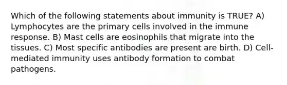 Which of the following statements about immunity is TRUE? A) Lymphocytes are the primary cells involved in the immune response. B) Mast cells are eosinophils that migrate into the tissues. C) Most specific antibodies are present are birth. D) Cell-mediated immunity uses antibody formation to combat pathogens.