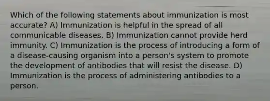 Which of the following statements about immunization is most accurate? A) Immunization is helpful in the spread of all communicable diseases. B) Immunization cannot provide herd immunity. C) Immunization is the process of introducing a form of a disease-causing organism into a person's system to promote the development of antibodies that will resist the disease. D) Immunization is the process of administering antibodies to a person.