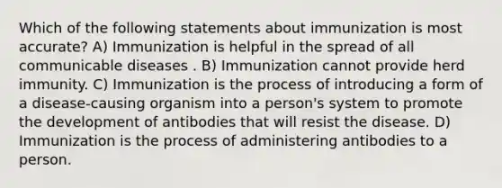 Which of the following statements about immunization is most accurate? A) Immunization is helpful in the spread of all communicable diseases . B) Immunization cannot provide herd immunity. C) Immunization is the process of introducing a form of a disease-causing organism into a person's system to promote the development of antibodies that will resist the disease. D) Immunization is the process of administering antibodies to a person.